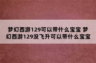 梦幻西游129可以带什么宝宝 梦幻西游129没飞升可以带什么宝宝